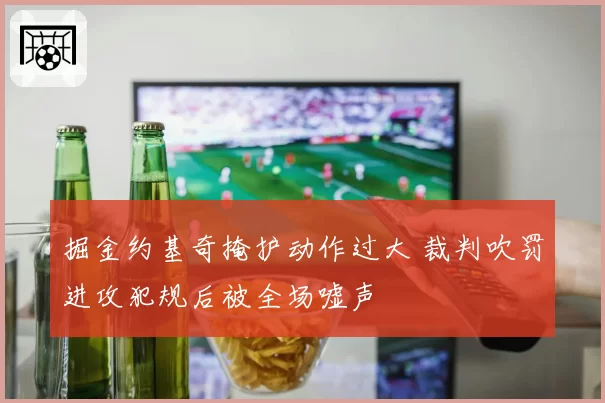掘金约基奇掩护动作过大 裁判吹罚进攻犯规后被全场嘘声