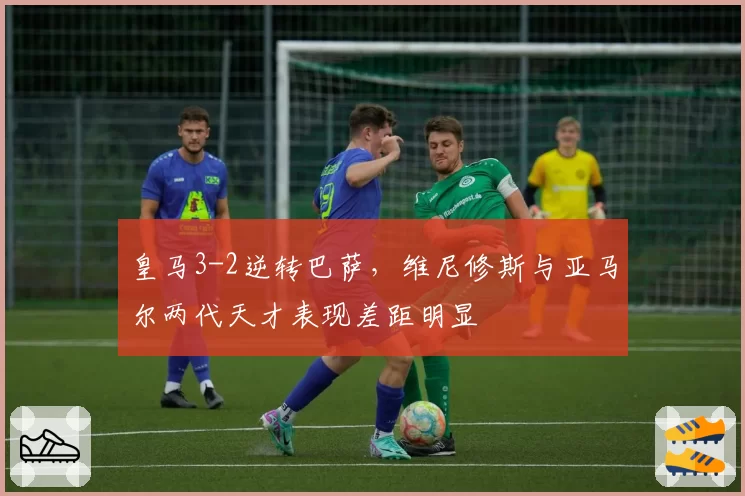 皇马3-2逆转巴萨，维尼修斯与亚马尔两代天才表现差距明显