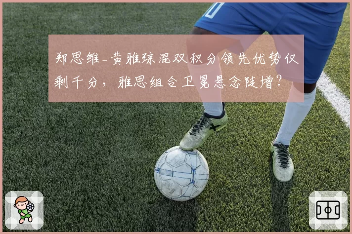 郑思维_黄雅琼混双积分领先优势仅剩千分，雅思组合卫冕悬念陡增？