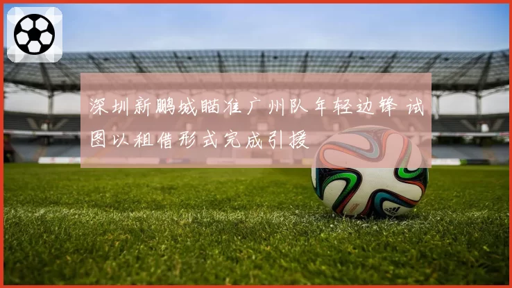深圳新鹏城瞄准广州队年轻边锋 试图以租借形式完成引援