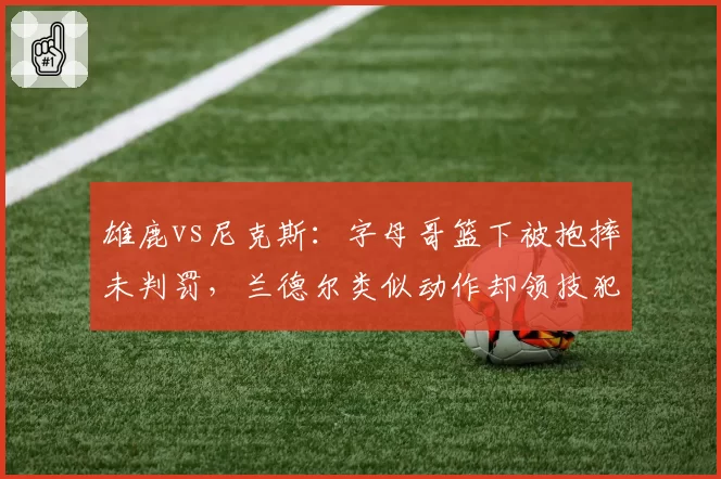 雄鹿vs尼克斯：字母哥篮下被抱摔未判罚，兰德尔类似动作却领技犯，联盟裁判报告为何自相矛盾？