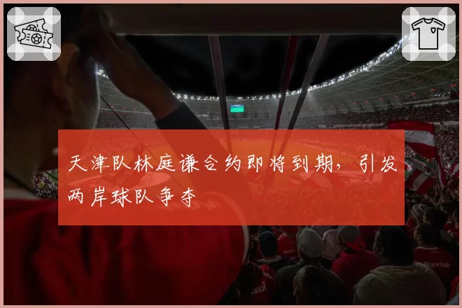 天津队林庭谦合约即将到期,引发两岸球队争夺