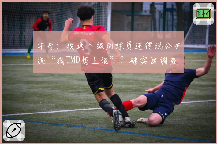 字母：我这个级别球员还得说公开说“我TMD想上场”？确实该调查