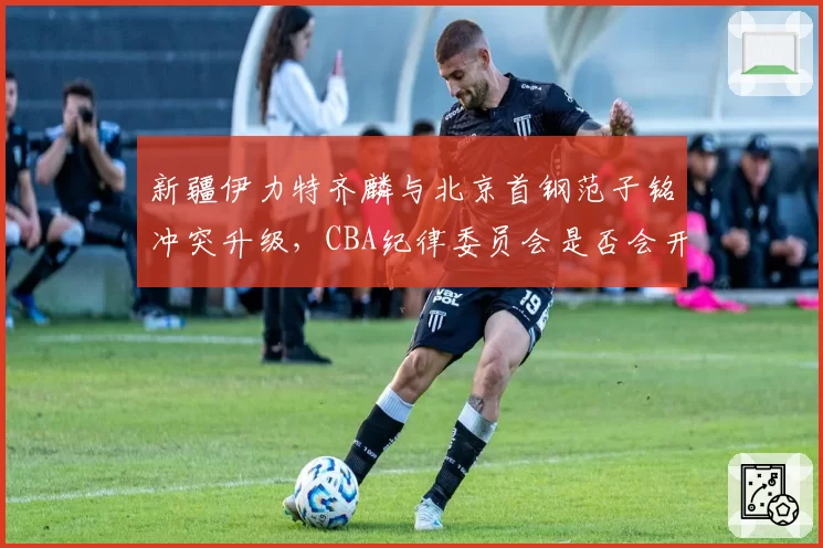 新疆伊力特齐麟与北京首钢范子铭冲突升级，CBA纪律委员会是否会开出重磅罚单？