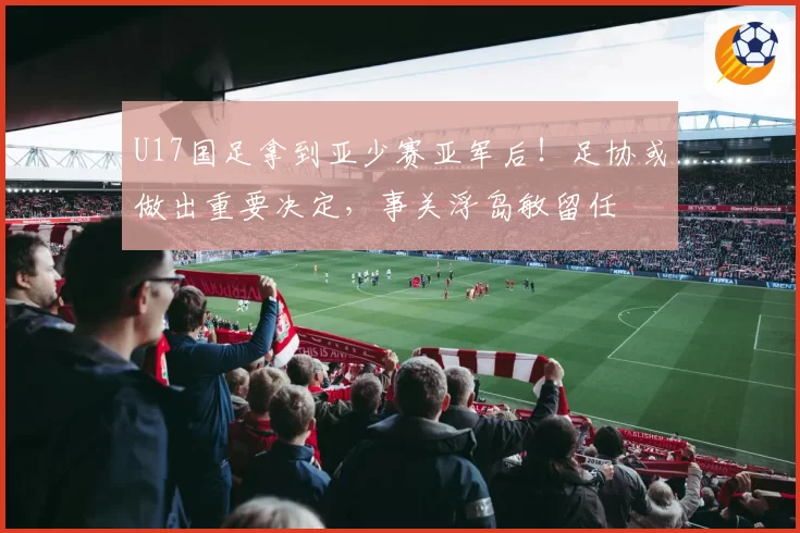 U17国足拿到亚少赛亚军后！足协或做出重要决定，事关浮岛敏留任