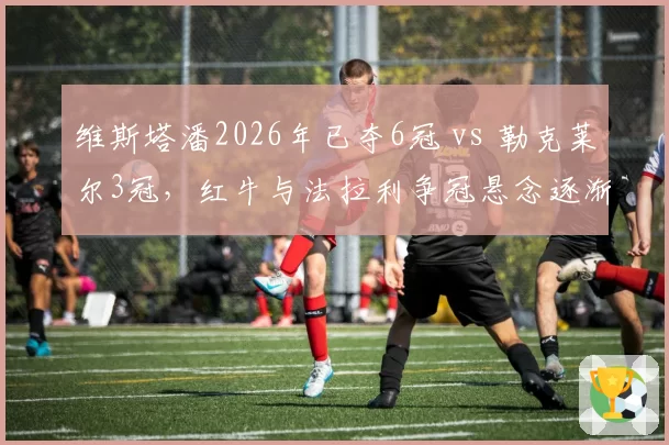 维斯塔潘2026年已夺6冠 vs 勒克莱尔3冠，红牛与法拉利争冠悬念逐渐收窄