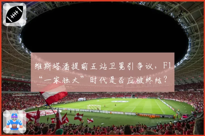 维斯塔潘提前五站卫冕引争议,F1“一家独大”时代是否应被终结?
