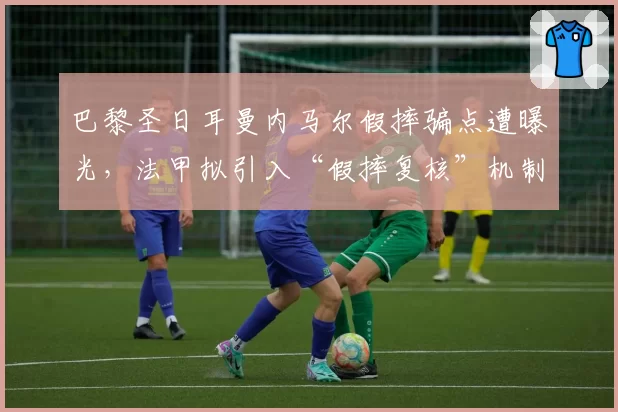 巴黎圣日耳曼内马尔假摔骗点遭曝光,法甲拟引入“假摔复核”机制