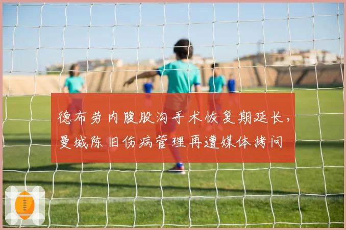 德布劳内腹股沟手术恢复期延长，曼城陈旧伤病管理再遭媒体拷问