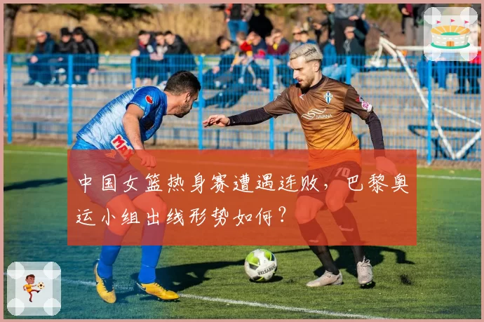 中国女篮热身赛遭遇连败，巴黎奥运小组出线形势如何？